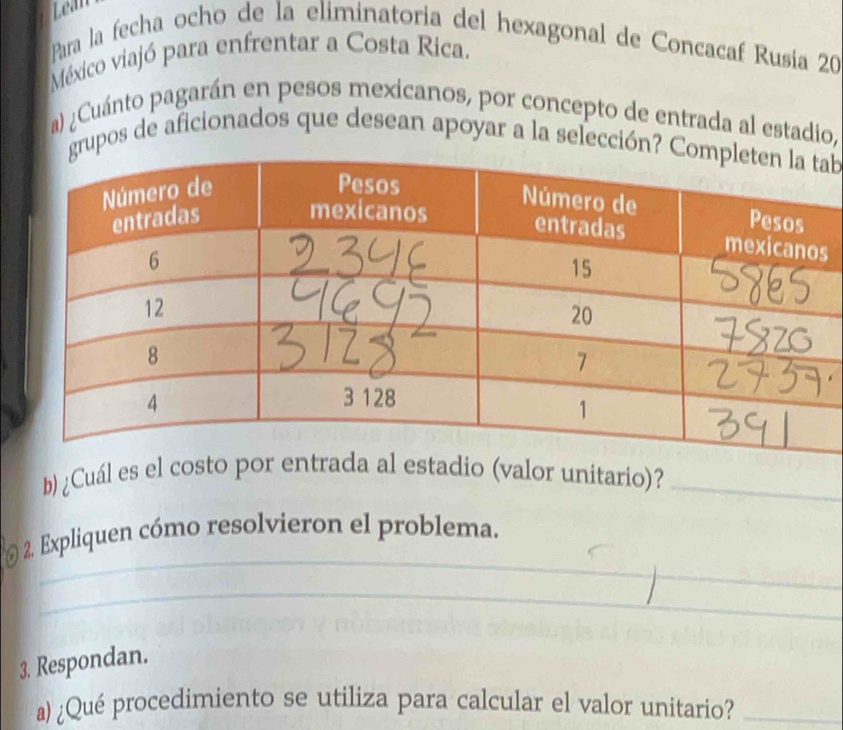 Lean 
Para la fecha ocho de la eliminatoria del hexagonal de Concacaf Rusía 20
México viajó para enfrentar a Costa Rica. 
a) ¿Cuánto pagarán en pesos mexicanos, por concepto de entrada al estadio, 
grupos de aficionados que desean apoyar a la selección? b 
s 
b) ¿Cuál es el costo por enta al estadio (valor unitario)?_ 
_ 
2. Expliquen cómo resolvieron el problema. 
_ 
_ 
3. Respondan. 
a) ¿Qué procedimiento se utiliza para calcular el valor unitario?_