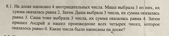 Надоске налисано 4 неотрицательных числа. Машла выбрала 3 изених, их 
сумма оказалась равна 2. Затем Даша выбрала З числа, их сумма оказалась 
равна 3. Саша тоже выбрала 3 числа, их сумма оказалась равна 4. Затем 
пришел Анлрей и нашел произвеление всех четырех чисел, которое 
оказалось равно О. Какие числа были налисаны на доске?