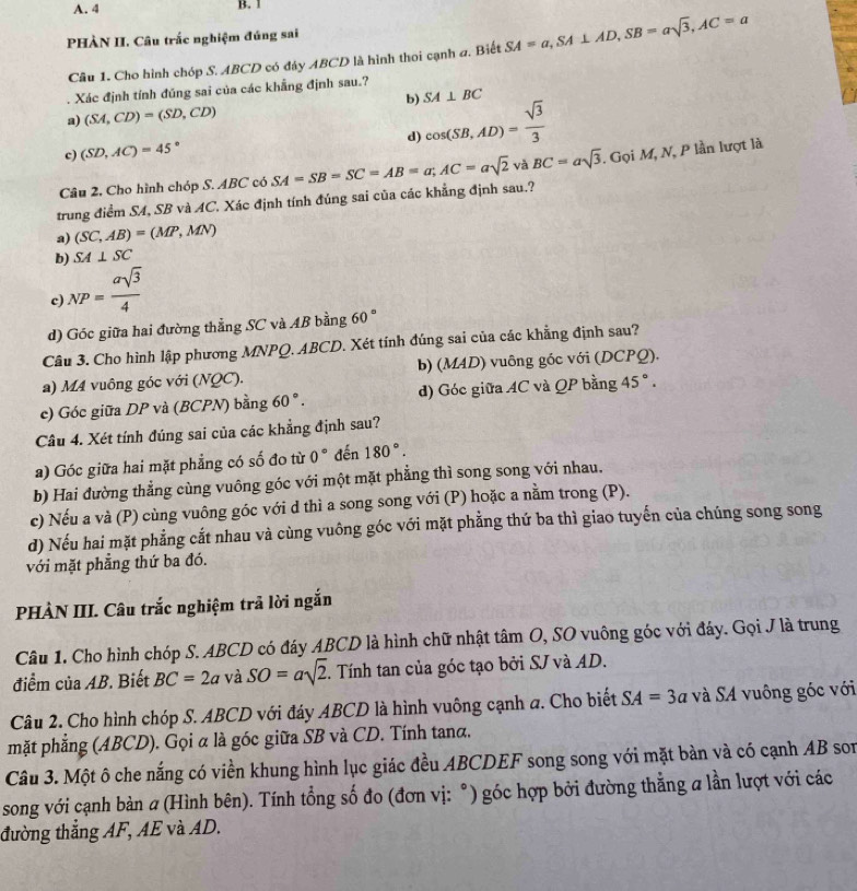 PHÀN II. Câu trắc nghiệm đúng sai
Câu 1. Cho hình chóp S. ABCD có đáy ABCD là hình thoi cạnh a. Biết SA=a,SA⊥ AD,SB=asqrt(3),AC=a. Xác định tính đũng sai của các khẳng định sau.?
b) SA⊥ BC
a) (SA,CD)=(SD,CD)
c) (SD,AC)=45° d) cos (SB,AD)= sqrt(3)/3 
Câu 2, Cho hình chóp S. BC ' có SA=SB=SC=AB=a;AC=asqrt(2) vaBC=asqrt(3). GoiM,N P lần lượt là
trung điểm SA, SB và AC. Xác định tính đúng sai của các khẳng định sau.?
a) (SC,AB)=(MP,MN)
b) SA⊥ SC
c NP= asqrt(3)/4 
d) Góc giữa hai đường thẳng SC và AB bằng 60°
Câu 3. Cho hình lập phương MNPQ. ABCD. Xét tính đúng sai của các khẳng định sau?
a) M4 vuông góc với (NQC). b) (MAD) vuông góc với (DCPQ).
c) Góc giữa DP và (BCPN) bằng 60°. d) Góc giữa AC và QP bằng 45°.
Câu 4. Xét tính đúng sai của các khẳng định sau?
a) Góc giữa hai mặt phẳng có số đo từ 0° đến 180°.
b) Hai đường thẳng cùng vuông góc với một mặt phẳng thì song song với nhau.
c) Nếu a và (P) cùng vuông góc với d thì a song song với (P) hoặc a nằm trong (P).
d) Nếu hai mặt phẳng cắt nhau và cùng vuông góc với mặt phẳng thứ ba thì giao tuyến của chúng song song
với mặt phẳng thứ ba đó.
PHÀN III. Câu trắc nghiệm trã lời ngắn
Câu 1. Cho hình chóp S. ABCD có đáy ABCD là hình chữ nhật tâm O, SO vuông góc với đáy. Gọi J là trung
điểm của AB. Biết BC=2a và SO=asqrt(2). Tính tan của góc tạo bởi SJ và AD.
Câu 2. Cho hình chóp S. ABCD với đáy ABCD là hình vuông cạnh a. Cho biết SA=3a và SA vuông góc với
mặt phẳng (ABCD). Gọi α là góc giữa SB và CD. Tính tanα.
Câu 3. Một ô che nắng có viền khung hình lục giác đều ABCDEF song song với mặt bàn và có cạnh AB son
song với cạnh bàn a (Hình bên). Tính tổng số đo (đơn vị: °) góc hợp bởi đường thẳng a lần lượt với các
đường thắng AF, AE và AD.