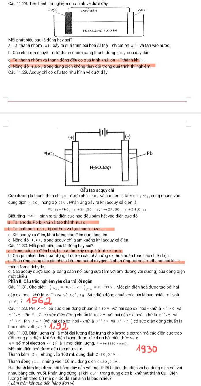 Tiến hành thí nghiệm như hình vẽ dưới đây:
Cu(s) Dây dẫn Al(s)
H₃SO₄(aq) 1,00 M
Mỗi phát biểu sau là đúng hay sai?
a. Tại thanh nhôm (AI) xảy ra quá trình oxi hoá Al thà nh cation AI^(3+) và tan vào nước.
b. Các electron chuyê n từ thanh nhôm sang thanh đồng (cù) qua dây dân.
c. Tại thanh nhôm và thanh đồng đều có quá trình khử ion H * thành khí H_2,
d. Nồng độ H ịso, trong dung dịch không thay đối trong quá trình thí nghiệm.
Câu 11.29. Acquy chì có cấu tạo như hình vẽ dưới đây:
Cực dương là thanh than chì (c) được phủ Púo , và cực âm là tấm chì (Pb , cùng nhúng vào
dung dịch HạSO ộ nồng độ 28% . Phản ứng xảy ra khi acquy xá điện là:
Pb(s)+PbO_2(s)+2H_2SO_4(aq)to 2PbSO_4(s)+2H_2O(l)
Biết rằng PBSO , sinh ra từ điện cực nào đều bám hết vào điện cực đó.
a. Tại anode, Pb bị khử và tạo thành Púsо , .
b. Tại cathode, PBо , bị oxi hoá và tạo thành PBSO , .
c. Khi acquy xá điện, khối lượng các điện cực tăng lên.
d. Nồng độ H₂sO , trong acquy chì giám xuống khi acquy xá điện.
Câu 11.30. Mỗi phát biểu sau là đúng hay sai?
a. Trong các pin điện hoá, tại cực âm xảy ra quá trình oxi hoá.
b. Các pin nhiên liệu hoạt động dựa trên các phản ứng oxi hoá hoàn toàn các nhiên liệu.
c. Phản ứng trong các pin nhiêu liệu methanol-oxygen là phản ứng oxi hoá methanol bởi khí 0
thành fomaldehyde.
d. Các acquy được sạc lại bằng cách nối cùng cực (âm với âm, dương với dương) của dòng điện
một chiều.
Phần II. Câu trắc nghiệm yêu cầu trá lời ngắn
Câu 11.31. Cho biết: E_(2n)^*=-0,763V;E_ka^+/kg^*=+0,799V. Một pin điện hoá được tạo bởi hai
cặp oxi hoá - khứ là Zn^(2+) zn Và Ag^+ / A ạ. Sức điện động chuấn của pin là bao nhiêu milivolt
mV？
Câu 11.32. Pin X-Y có sức điện động chuẩn là 1,1 0 v với hai cặp oxi hoá - khứ là x '* / x và
* /γ . Pin γ −Z có sức điện động chuẩn là 0.82 ν với hai cặp oxi hoá - khứ là γ ²* /γ và
Z^(2.) / 2 . Pin x − z (với hai cặp oxi hoá - khử là x^(2+)/x và z^(2+)/z) có sức điện động chuẩn là
bao nhiêu volt ( v ) ?
Câu 11.33. Điện lượng (q) là một đại lượng đặc trưng cho lượng electron mà các điện cực trao
đổi trong pin điện. Khi đổ, điện lượng được xác định bởi biểu thức sau:
q=S ố mol electron ×F ( F là 1 mol điện lượng, F=96485C/mol)
Một pin điện hoá được cấu tạo như sau:
Thanh kẽm (Zn) nhúng vào 100 mL dung dịch ZnSO , 0. 1M
Thanh đồng (cu) nhúng vào 100 mL dung dịch cuso , 0, 1M .
Hai thanh kim loại được nối bằng dây dẫn với một thiết bị tiêu thụ điện và hai dung dịch nối với
nhau bằng cầu muối. Phán ứng dừng lại khi Cu^(2+) * trong dung dịch bị khứ hết thành Cu . Điện
lượng (tính theo C ) mà pin đó đã sản sinh là bao nhiêu?
( Làm tròn kết quả đến hàng đơn vị)