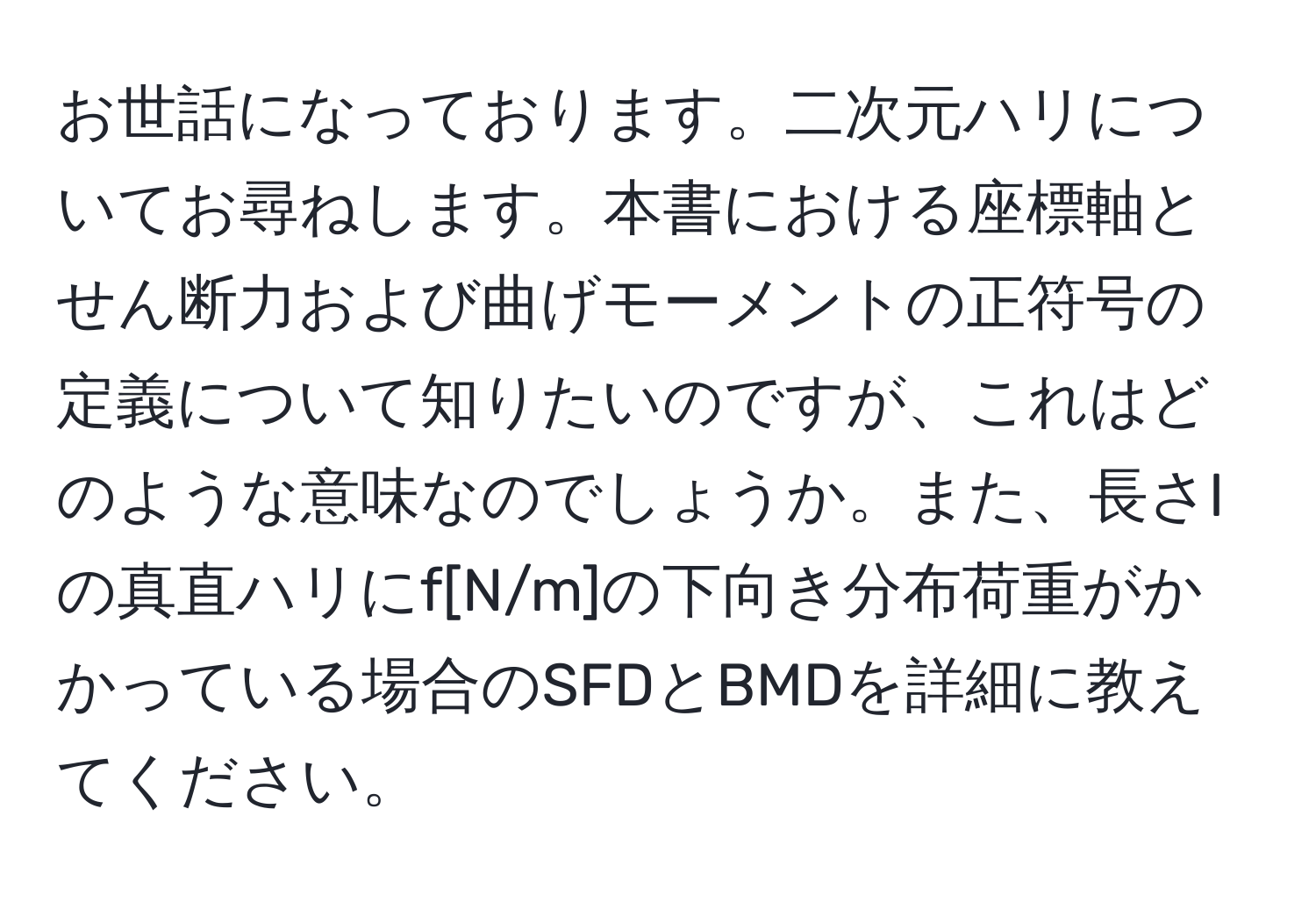 お世話になっております。二次元ハリについてお尋ねします。本書における座標軸とせん断力および曲げモーメントの正符号の定義について知りたいのですが、これはどのような意味なのでしょうか。また、長さlの真直ハリにf[N/m]の下向き分布荷重がかかっている場合のSFDとBMDを詳細に教えてください。