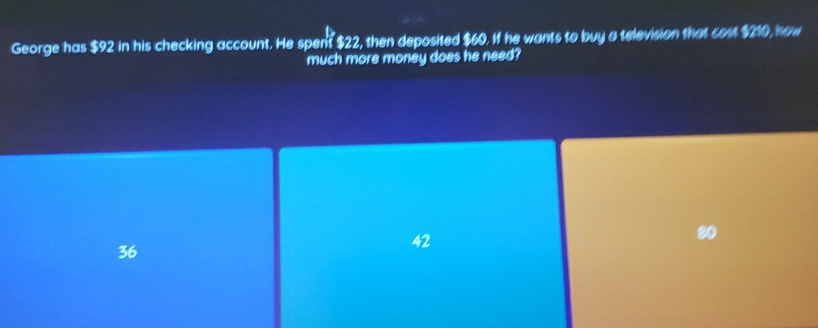 George has $92 in his checking account. He spent $22, then deposited $60. If he wants to buy a television that cost $210, how
much more money does he need?
20
36
42