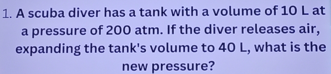 A scuba diver has a tank with a volume of 10 L at 
a pressure of 200 atm. If the diver releases air, 
expanding the tank's volume to 40 L, what is the 
new pressure?