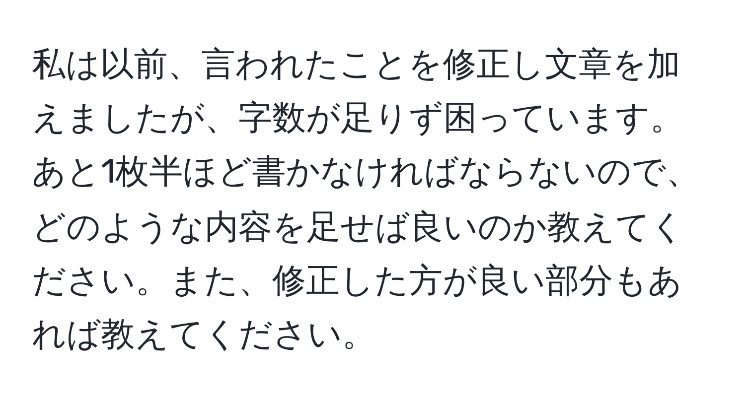 私は以前、言われたことを修正し文章を加えましたが、字数が足りず困っています。あと1枚半ほど書かなければならないので、どのような内容を足せば良いのか教えてください。また、修正した方が良い部分もあれば教えてください。