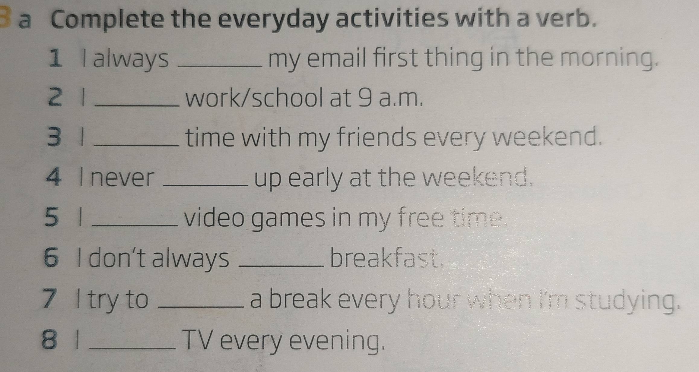 a Complete the everyday activities with a verb. 
1 I always _my email first thing in the morning. 
2 1 _work/school at 9 a.m. 
3 1 _time with my friends every weekend. 
4 I never _up early at the weekend. 
5 1 _video games in my free time. 
6 I don't always _breakfast. 
7 I try to _a break every hour when I'm studying. 
8 1 _TV every evening.