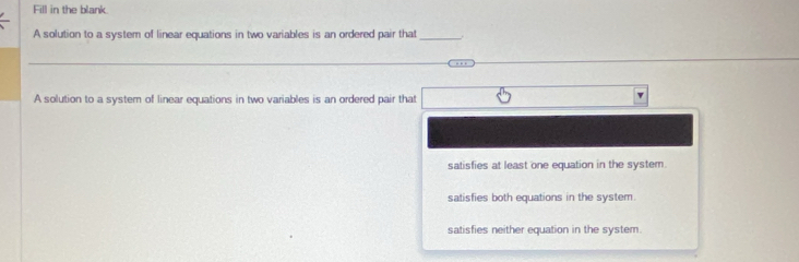 Fill in the blank.
A solution to a system of linear equations in two variables is an ordered pair that_
A solution to a system of linear equations in two variables is an ordered pair that
v
satisfies at least one equation in the system.
satisfies both equations in the system.
satisfies neither equation in the system.