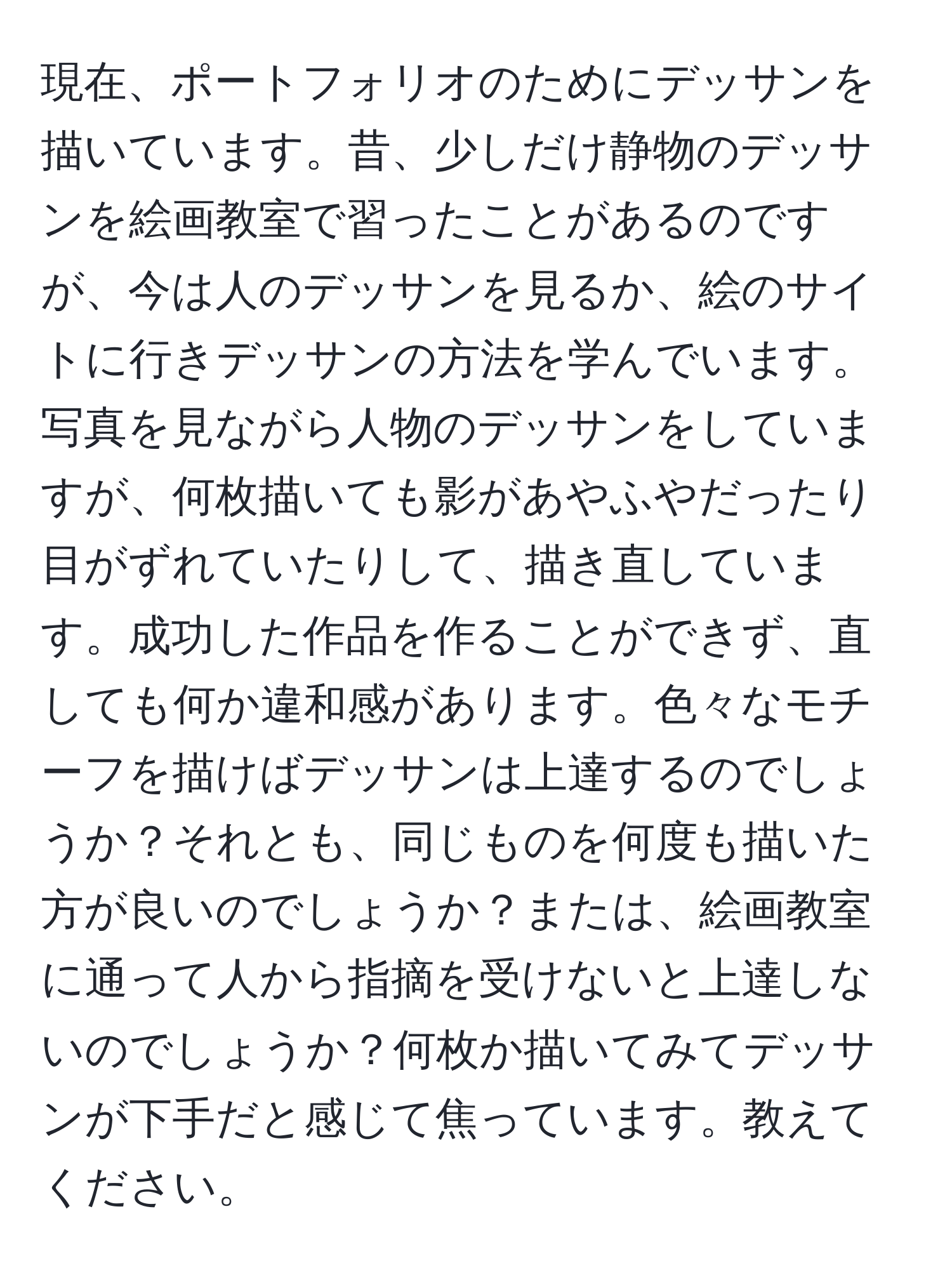 現在、ポートフォリオのためにデッサンを描いています。昔、少しだけ静物のデッサンを絵画教室で習ったことがあるのですが、今は人のデッサンを見るか、絵のサイトに行きデッサンの方法を学んでいます。写真を見ながら人物のデッサンをしていますが、何枚描いても影があやふやだったり目がずれていたりして、描き直しています。成功した作品を作ることができず、直しても何か違和感があります。色々なモチーフを描けばデッサンは上達するのでしょうか？それとも、同じものを何度も描いた方が良いのでしょうか？または、絵画教室に通って人から指摘を受けないと上達しないのでしょうか？何枚か描いてみてデッサンが下手だと感じて焦っています。教えてください。