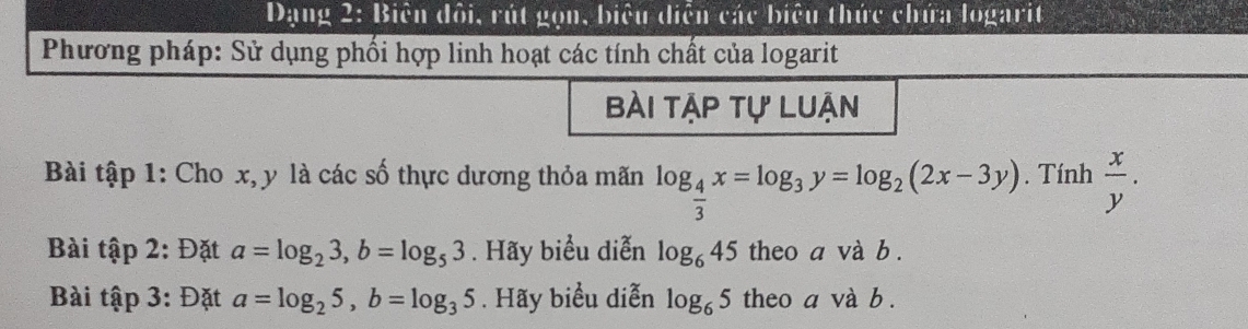 Dạng 2: Biên đôi, rút gọn, biệu diễn các biệu thức chứa logarit 
Phương pháp: Sử dụng phối hợp linh hoạt các tính chất của logarit 
bài tập tự luận 
Bài tập 1: Cho x, y là các số thực dương thỏa mãn log _ 4/3 x=log _3y=log _2(2x-3y). Tính  x/y . 
Bài tập 2: Đặt a=log _23, b=log _53. Hãy biểu diễn log _645 theo a và b. 
Bài tập 3: Đặt a=log _25, b=log _35. Hãy biểu diễn log _65 theo a và b.