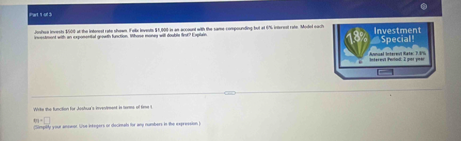 Joshua invests $500 at the interest rate shown. Felix invests $1,000 in an account with the same compounding but at 6% interest rate. Model each 
investment with an exponential growth function. Whose money will double first? Explain. Investment 
Special! 
Annual Interest Rate: 7.8%
Interest Period: 2 per year
Write the function for Joshua's investment in terms of time t
f(t)=□
(Simplify your answer. Use integers or decimals for any numbers in the expression.)