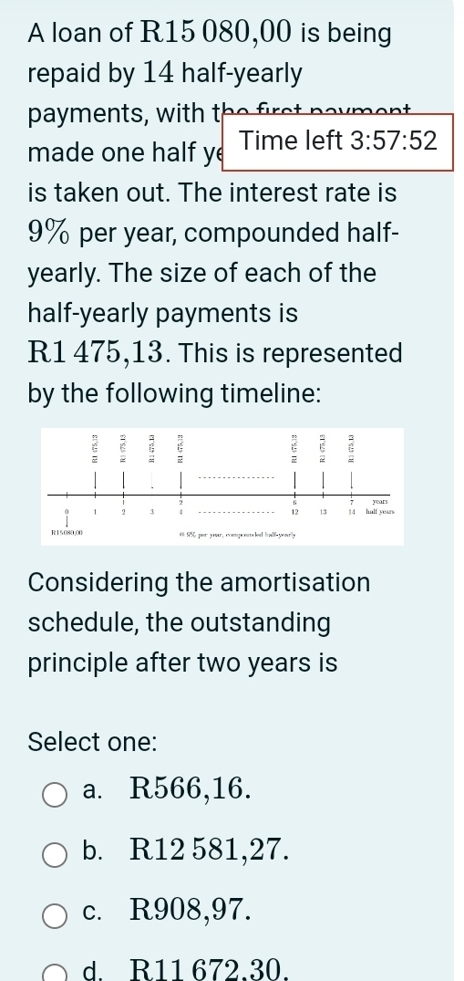 A loan of R15 080,00 is being
repaid by 14 half-yearly
payment w i h 
made one half y Time left 3:57:52
is taken out. The interest rate is
9% per year, compounded half-
yearly. The size of each of the
half-yearly payments is
R1 475,13. This is represented
by the following timeline:
Considering the amortisation
schedule, the outstanding
principle after two years is
Select one:
a. R566,16.
b. R12 581,27.
c. R908,97.
d R11 672.30.