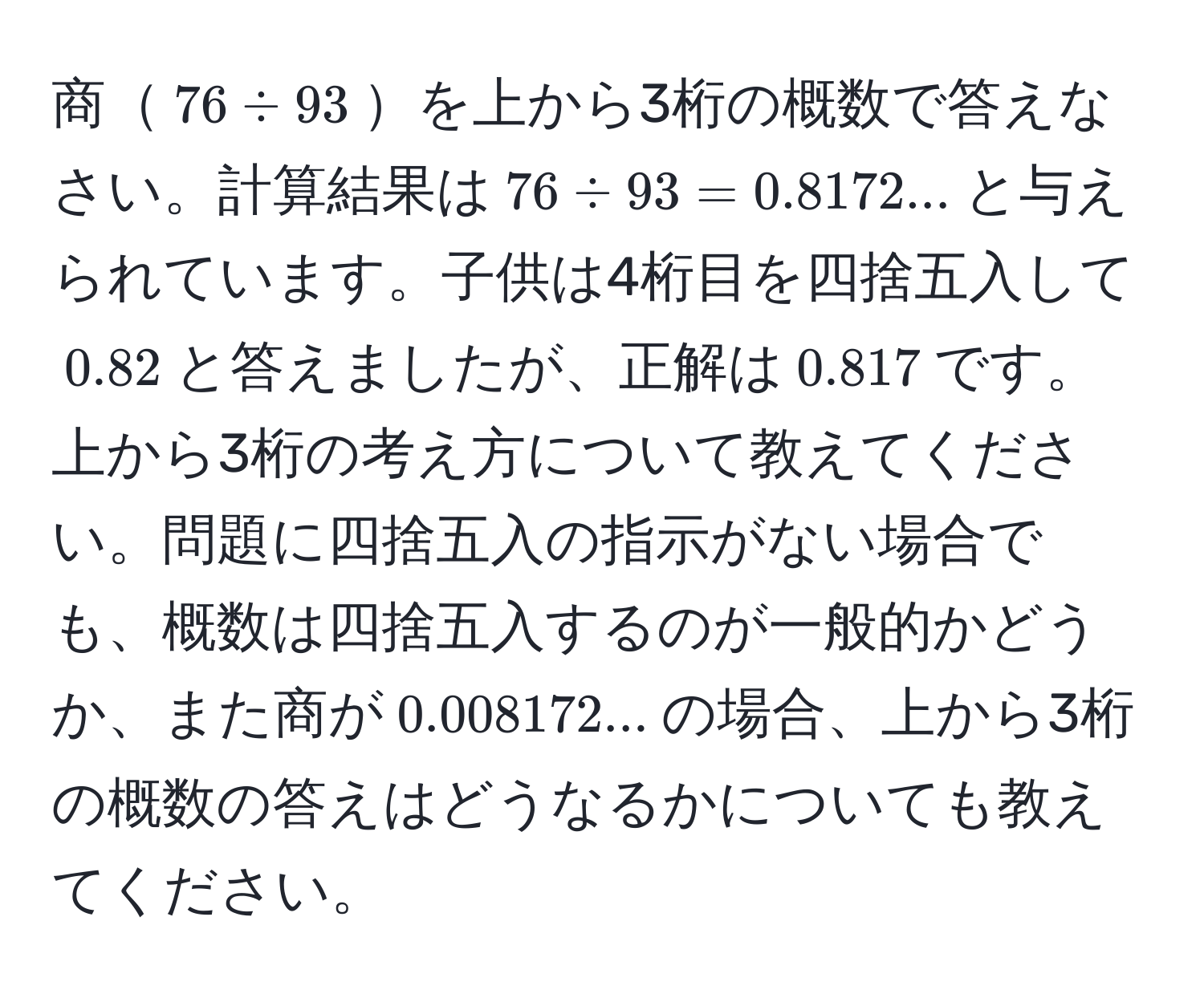 商$76 / 93$を上から3桁の概数で答えなさい。計算結果は$76 / 93 = 0.8172...$と与えられています。子供は4桁目を四捨五入して$0.82$と答えましたが、正解は$0.817$です。上から3桁の考え方について教えてください。問題に四捨五入の指示がない場合でも、概数は四捨五入するのが一般的かどうか、また商が$0.008172...$の場合、上から3桁の概数の答えはどうなるかについても教えてください。