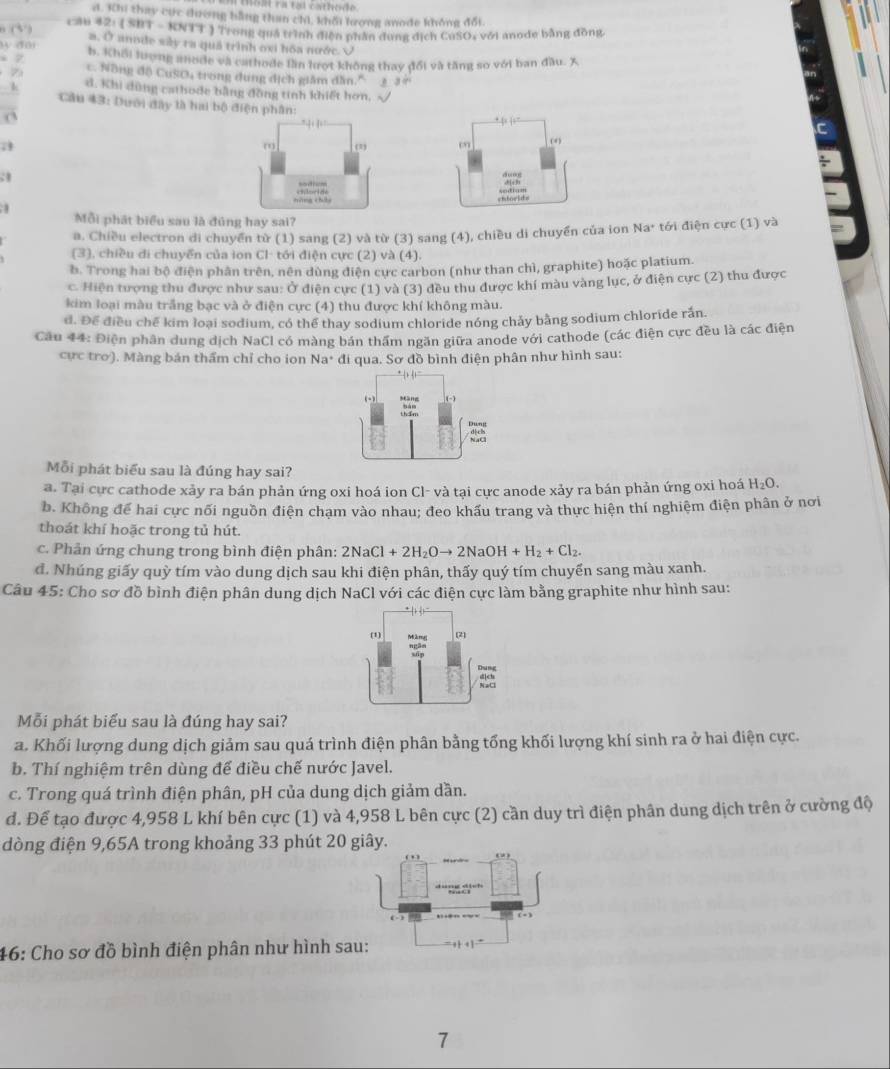 oat ra tạl cathode
a. Khi thay cực dương bằng than chi, khối lượng anode không đối.
2: ( SBT - KNTT ) Trong quá trình điện phần đùng địch CuSO, với anode bằng đồng
θ (3 ) a. Ở anode sây ra quả trình oxi hóa nước. √
y dui b. Khối lượng anode và cathode lần lượt không thay đổi và tăng so với ban đầu. X
Z c. Nông độ CuSO4 trong dung dịch giâm dẫn." j , “
d. Khi dùng cathode bằng đồng tinh khiết hơn. √
k Cầu 43: Dưới đây tà hai bộ điện ph
 
; 
:1
 
.
Mỗi phát biểu sau là đúng hay sai?
a. Chiều electron di chuyển từ (1) sang (2) và từ (3) sang (4), chiều di chuyển của ion Na· tới điện cực (1) và
(3), chiều đi chuyển của ion Cl- tới điện cực (2) và (4).
b. Trong hai bộ điện phân trên, nên dùng điện cực carbon (như than chì, graphite) hoặc platium.
c. Hiện tượng thu được như sau: Ở điện cực (1) và (3) đều thu được khí màu vàng lục, ở điện cực (2) thu được
kim loại màu trắng bạc và ở điện cực (4) thu được khí không màu.
d. Để điều chế kim loại sodium, có thể thay sodium chloride nóng chảy bằng sodium chloride rắn.
Cầu 44: Điện phân dung dịch NaCl có màng bán thầm ngăn giữa anode với cathode (các điện cực đều là các điện
cực tro). Màng bán thẩm chỉ cho ion Na* đi qua. Sơ đồ bình điện phân như hình sau:
Mỗi phát biểu sau là đúng hay sai?
a. Tại cực cathode xảy ra bán phản ứng oxi hoá ion Cl- và tại cực anode xảy ra bán phản ứng oxi hoá H_2O.
b. Không để hai cực nối nguồn điện chạm vào nhau; đeo khấu trang và thực hiện thí nghiệm điện phân ở nơi
thoát khí hoặc trong tủ hút.
c. Phản ứng chung trong bình điện phân: 2NaCl+2H_2Oto 2NaOH+H_2+Cl_2.
đ. Nhúng giấy quỳ tím vào dung dịch sau khi điện phân, thấy quý tím chuyển sang màu xanh.
Câu 45: Cho sơ đồ bình điện phân dung dịch NaCl với các điện cực làm bằng graphite như hình sau:
Mỗi phát biểu sau là đúng hay sai?
a. Khối lượng dung dịch giảm sau quá trình điện phân bằng tổng khối lượng khí sinh ra ở hai điện cực.
b. Thí nghiệm trên dùng để điều chế nước Javel.
c. Trong quá trình điện phân, pH của dung dịch giảm dần.
đ. Để tạo được 4,958 L khí bên cực (1) và 4,958 L bên cực (2) cần duy trì điện phân dung dịch trên ở cường độ
dòng điện 9,65A trong khoảng 33 phút 20 giây.
(  )
46: Cho sơ đồ bình điện phân như hình sau: ++1=
7