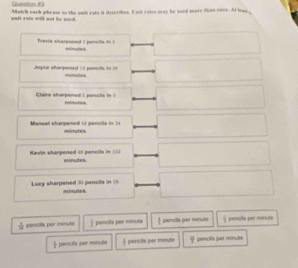 Match each phrase to the unit rate it describes. Unit rates may be used more than once. At leaw ,
unit rate will not be used.
Travis sharpened 2 pencils in 3
minutes.
Joyce sharpened 12 pencils in 38
minutes.
Claire sharpened 5 pencils in 3
minutes.
Manuel sharpened 16 pencils in 24
minutes
Kevin sharpened 48 pencils in 152
minutes.
Lucy sharpened 30 pencils in 18
minutes.
 8/19  pencils per minute  1/3  pencils per minute  1/5  pencils per minute  □ /3  pencils per minute
 1/6  pencils per minute  3/2  pencils per minute  10/9  pencils per minute