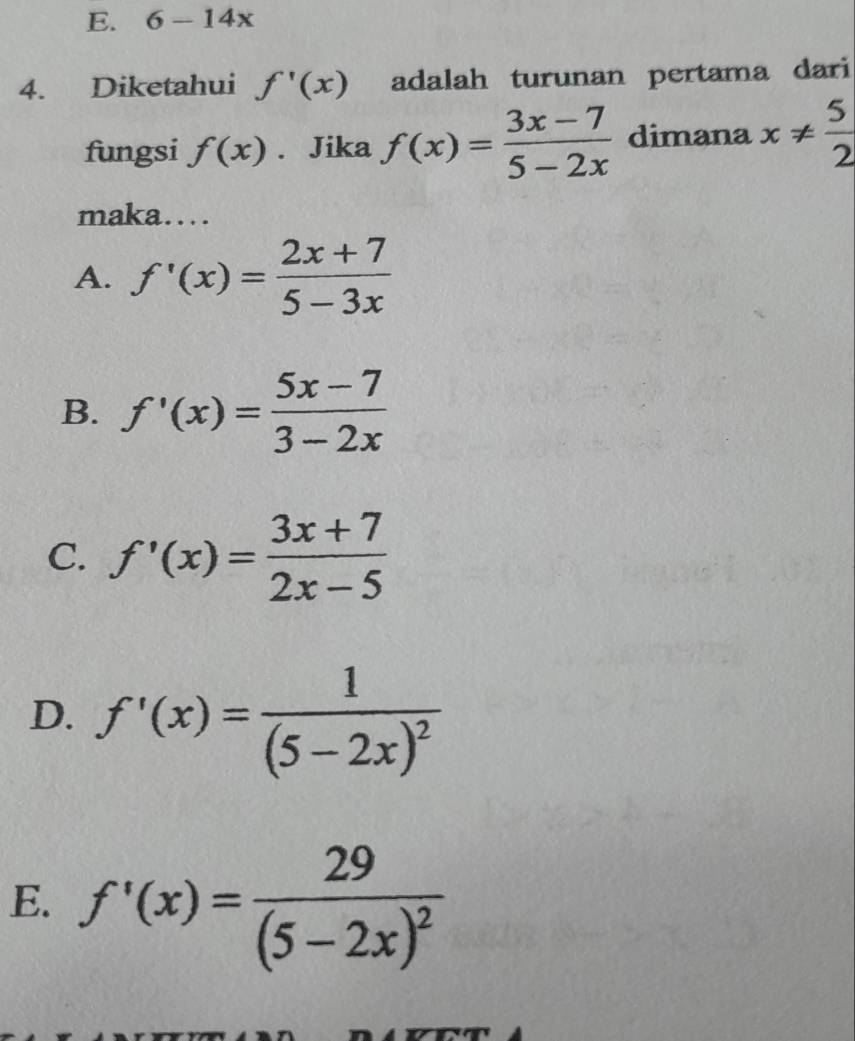 6-14x
4. Diketahui f'(x) adalah turunan pertama dari
fungsi f(x). Jika f(x)= (3x-7)/5-2x  dimana x!=  5/2 
maka…
A. f'(x)= (2x+7)/5-3x 
B. f'(x)= (5x-7)/3-2x 
C. f'(x)= (3x+7)/2x-5 
D. f'(x)=frac 1(5-2x)^2
E. f'(x)=frac 29(5-2x)^2