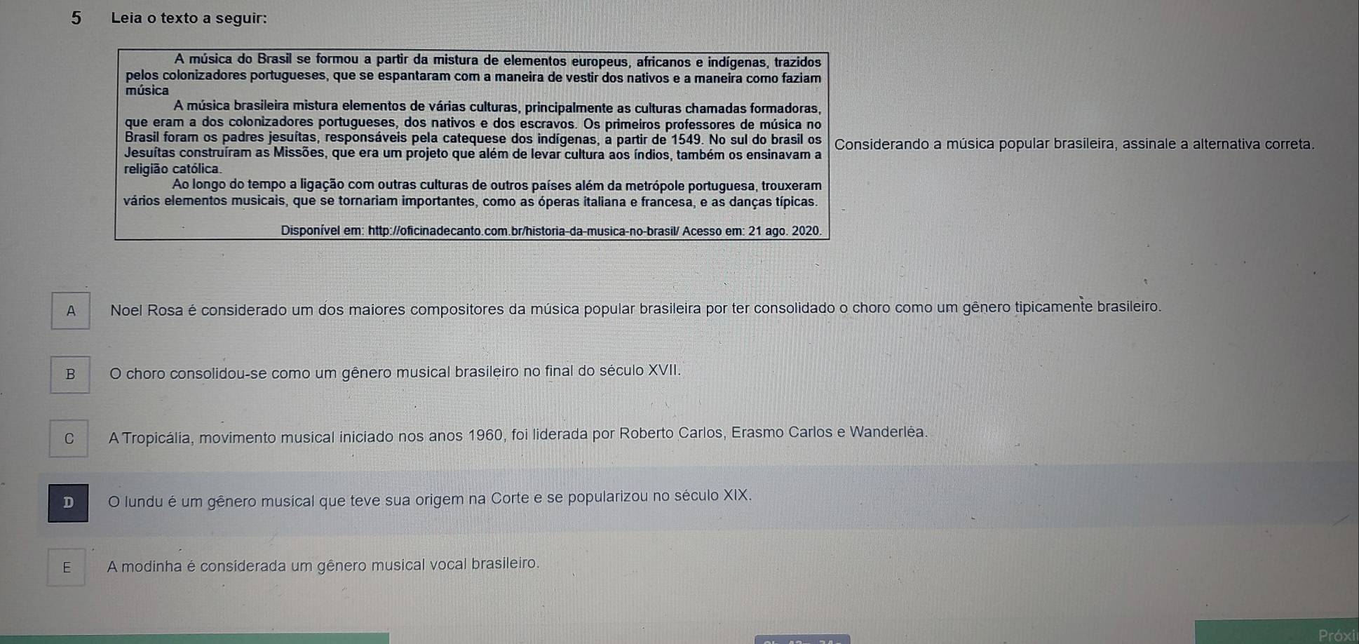 Leia o texto a seguir:
A música do Brasil se formou a partir da mistura de elementos europeus, africanos e indígenas, trazidos
pelos colonizadores portugueses, que se espantaram com a maneira de vestir dos nativos e a maneira como faziam
música
A música brasileira mistura elementos de várias culturas, principalmente as culturas chamadas formadoras,
que eram a dos colonizadores portugueses, dos nativos e dos escravos. Os primeiros professores de música no
Brasil foram os padres jesuítas, responsáveis pela catequese dos indígenas, a partir de 1549. No sul do brasil os
Jesuítas construíram as Missões, que era um projeto que além de levar cultura aos índios, também os ensinavam a Considerando a música popular brasileira, assinale a alternativa correta.
religião católica.
Ao longo do tempo a ligação com outras culturas de outros países além da metrópole portuguesa, trouxeram
vários elementos musicais, que se tornariam importantes, como as óperas italiana e francesa, e as danças típicas.
Disponível em: http://oficinadecanto.com.br/historia-da-musica-no-brasil/ Acesso em: 21 ago. 2020.
A Noel Rosa é considerado um dos maiores compositores da música popular brasileira por ter consolidado o choro como um gênero tipicamente brasileiro.
B O choro consolidou-se como um gênero musical brasileiro no final do século XVII.
C A Tropicália, movimento musical iniciado nos anos 1960, foi liderada por Roberto Carlos, Erasmo Carlos e Wanderlėa.
D O lundu é um gênero musical que teve sua origem na Corte e se popularizou no século XIX.
E A modinha é considerada um gênero musical vocal brasileiro.
Próxi