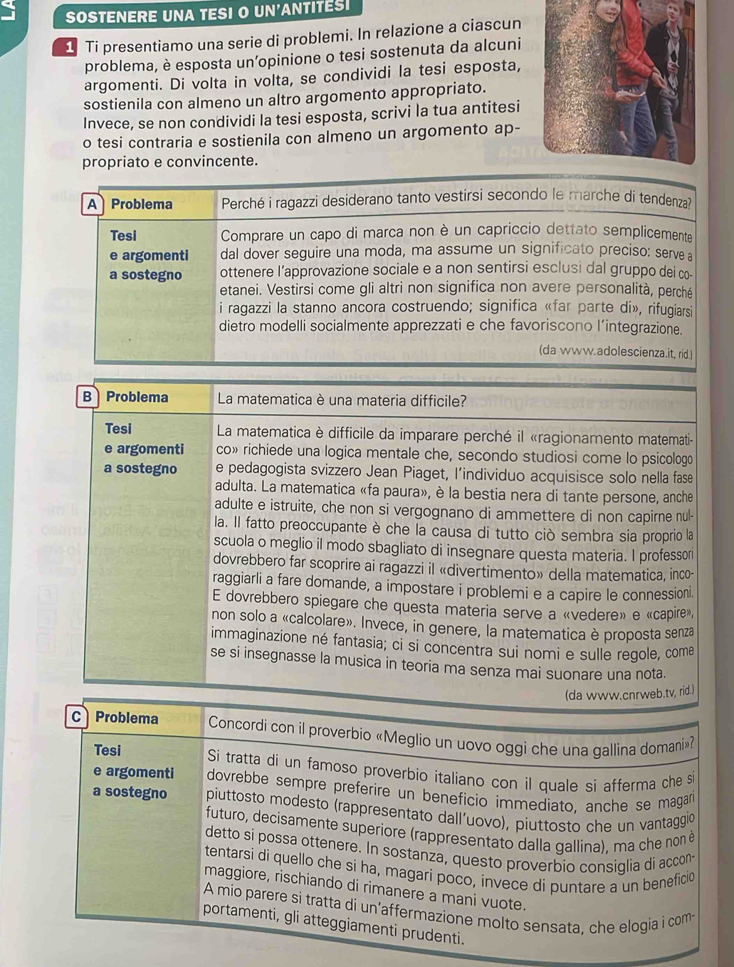 SOSTENERE UNA TESI O UN'ANTITESI
1 Ti presentiamo una serie di problemi. In relazione a ciascun
problema, è esposta un’opinione o tesi sostenuta da alcuni
argomenti. Di volta in volta, se condividi la tesi esposta,
sostienila con almeno un altro argomento appropriato.
Invece, se non condividi la tesi esposta, scrivi la tua antitesi
o tesi contraria e sostienila con almeno un argomento ap-
propriato e convincente.
A Problema  Perché i ragazzi desiderano tanto vestirsi secondo le marche di tendenza?
Tesi  Comprare un capo di marca non è un capriccio dettato semplicemente
e argomenti dal dover seguire una moda, ma assume un significato preciso: serve a
a sostegno ottenere l’approvazione sociale e a non sentirsi esclusi dal gruppo dei co-
etanei. Vestirsi come gli altri non significa non avere personalità, perché
i ragazzi la stanno ancora costruendo; significa «far parte di», rifugiarsi
dietro modelli socialmente apprezzati e che favoriscono l’integrazione.
(da www.adolescienza.it, rid.)
B Problema  La matematica è una materia difficile?
Tesi  La matematica è difficile da imparare perché il «ragionamento matemati-
e argomenti co» richiede una logica mentale che, secondo studiosi come lo psicologo
a sostegno e pedagogista svizzero Jean Piaget, l’individuo acquisisce solo nella fase
adulta. La matematica «fa paura», è la bestia nera di tante persone, anche
adulte e istruite, che non si vergognano di ammettere di non capirne nul-
la. Il fatto preoccupante è che la causa di tutto ciò sembra sia proprio la
scuola o meglio il modo sbagliato di insegnare questa materia. I professori
dovrebbero far scoprire ai ragazzi il «divertimento» della matematica, inco-
raggiarli a fare domande, a impostare i problemi e a capire le connessioni.
E dovrebbero spiegare che questa materia serve a «vedere» e «capire»,
non solo a «calcolare». Invece, in genere, la matematica è proposta senza
immaginazione né fantasia; ci si concentra sui nomi e sulle regole, come
se si insegnasse la musica in teoria ma senza mai suonare una nota.
(da www.cnrweb.tv, rid.)
C Problema  Concordi con il proverbio «Meglio un uovo oggi che una gallina domani»
Tesi Si tratta di un famoso proverbio italiano con il quale si afferma che si
e argomenti dovrebbe sempre preferire un beneficio immediato, anche se magarí
a sostegno  piuttosto modesto (rappresentato dall’uovo), piuttosto che un vantaggio
futuro, decisamente superiore (rappresentato dalla gallina), ma che non è
detto si possa ottenere. In sostanza, questo proverbio consiglia di accon-
tentarsi di quello che si ha, magari poco, invece di puntare a un beneficio
maggiore, rischiando di rimanere a mani vuote.
A mio parere si tratta di un’affermazione molto sensata, che elogia i com-
portamenti, gli atteggiamenti prudenti.