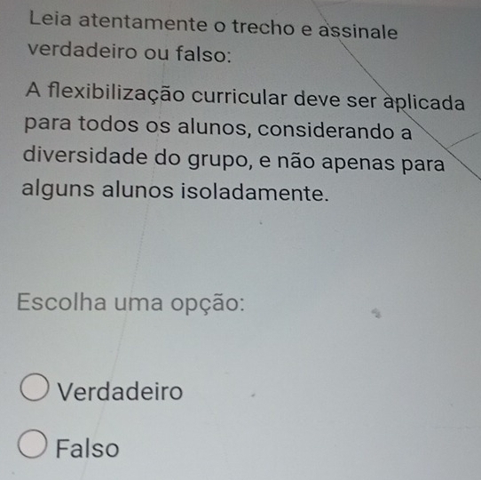 Leia atentamente o trecho e assinale
verdadeiro ou falso:
A flexibilização curricular deve ser aplicada
para todos os alunos, considerando a
diversidade do grupo, e não apenas para
alguns alunos isoladamente.
Escolha uma opção:
Verdadeiro
Falso