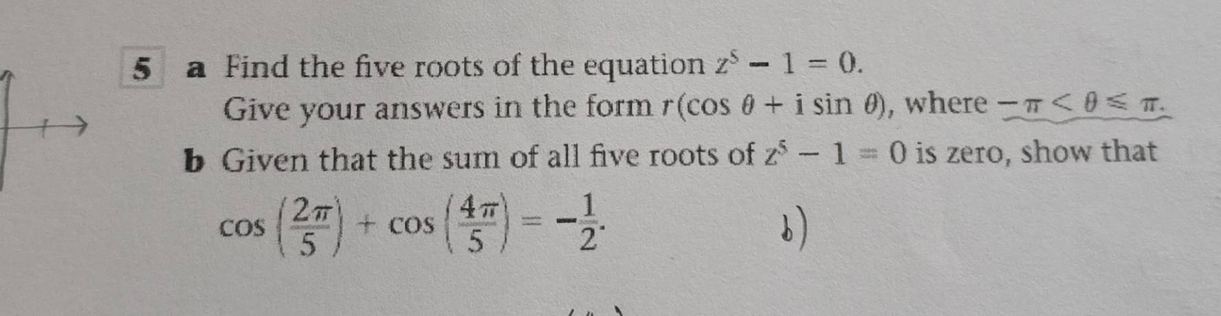 a Find the five roots of the equation z^5-1=0. 
Give your answers in the form r(cos θ +isin θ ) , where -π . 
b Given that the sum of all five roots of z^5-1=0 is zero, show that
cos ( 2π /5 )+cos ( 4π /5 )=- 1/2 .