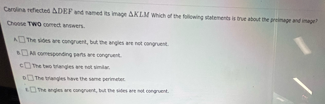 Carolina reflected △ DEF and named its image △ KLM Which of the following statements is true about the preimage and image?
Choose TWO correct answers.
□
A. The sides are congruent, but the angles are not congruent.
B. □ All corresponding parts are congruent.
C □ The two triangles are not similar.
D () The triangles have the same perimeter.
E □ The angles are congruent, but the sides are not congruent.