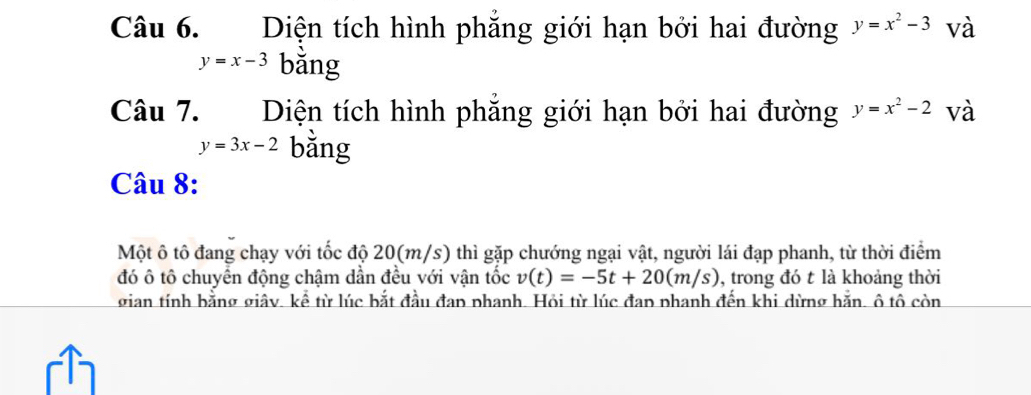 Diện tích hình phăng giới hạn bởi hai đường y=x^2-3 và
y=x-3 bǎng 
Câu 7. Diện tích hình phăng giới hạn bởi hai đường y=x^2-2 và
y=3x-2 bằng 
Câu 8: 
Một ô tô đang chạy với tốc độ 20(m/s) thì gặp chướng ngại vật, người lái đạp phanh, từ thời điểm 
đó ô tô chuyển động chậm dần đều với vận tốc v(t)=-5t+20(m/s) , trong đó t là khoảng thời 
gian tính bằng giây. kể từ lúc bắt đầu đap phanh. Hỏi từ lúc đap phanh đến khi dừng hăn. ô tô còn