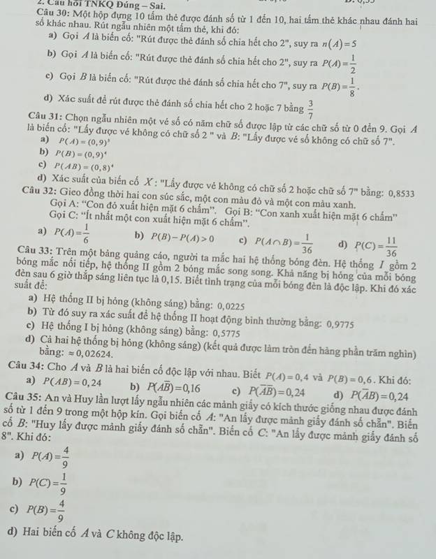 Cau hồi TNKQ Đủng - Sai.
Câu 30: Một hộp đựng 10 tấm thẻ được đánh số từ 1 đến 10, hai tấm thẻ khác nhau đánh hai
số khác nhau. Rút ngẫu nhiên một tấm thẻ, khi đó:
a) Gọi Á là biến cố: "Rút được thẻ đánh số chia hết cho 2'' , suy ra n(A)=5
b) Gọi A là biến cố: "Rút được thẻ đánh số chia hết cho 2'' , suy ra P(A)= 1/2 
c) Gọi B là biển cố: "Rút được thẻ đánh số chia hết cho 7'' , suy ra P(B)= 1/8 .
d) Xác suất đề rút được thẻ đánh số chia hết cho 2 hoặc 7 bằng  3/7 
Câu 31: Chọn ngẫu nhiên một vé số có năm chữ số được lập từ các chữ số từ 0 đền 9. Gọi A
là biến cố: "Lấy được vẻ không có chữ số 2 " và B: "Lấy được vẻ số không có chữ số 7".
a) P(A)=(0,9)^3
b) P(B)=(0,9)^4
c) P(AB)=(0,8)^4
d) Xác suất của biến cố X : "Lấy được vẻ không có chữ số 2 hoặc chữ số 7'' bằng: 0,8533
Câu 32: Gieo đồng thời hai con súc sắc, một con màu đỏ và một con màu xanh.
Gọi A: “Con đỏ xuất hiện mặt 6 chấm”. Gọi B: “Con xanh xuất hiện mặt 6 chấm”
Gọi C: ''Ít nhất một con xuất hiện mặt 6 chẩm''.
a) P(A)= 1/6  b) P(B)-P(A)>0 c) P(A∩ B)= 1/36  d) P(C)= 11/36 
Câu 33: Trên một bảng quảng cáo, người ta mắc hai hệ thống bóng đèn. Hệ thống / gồm 2
bóng mắc nổi tiếp, hệ thống II gồm 2 bóng mắc song song. Khả năng bị hóng của mỗi bóng
đèn sau 6 giờ thắp sáng liên tục là 0,15. Biết tình trạng của mỗi bóng đèn là độc lập. Khi đó xác
suất để:
a) Hệ thống II bị hóng (không sáng) bằng: 0,0225
b) Từ đó suy ra xác suất đề hệ thống II hoạt động bình thường bằng: 0,9775
c) Hệ thống I bị hỏng (không sáng) bằng: 0,5775
d) Cả hai hệ thống bị hỏng (không sáng) (kết quả được làm tròn đến hàng phần trăm nghìn)
bằng: approx 0,02624.
Câu 34: Cho Á và B là hai biến cố độc lập với nhau. Biết P(A)=0,4 và P(B)=0,6. Khi đó:
a) P(AB)=0,24 b) P(Aoverline B)=0,16 c) P(overline Aoverline B)=0,24 d) P(overline AB)=0,24
Câu 35: An và Huy lần lượt lấy ngẫu nhiên các mảnh giấy có kích thước giống nhau được đánh
số từ 1 đến 9 trong một hộp kín. Gọi biến cổ A: "An lấy được mảnh giấy đánh số chẵn". Biến
cố B: 'Huy lấy được mảnh giấy đánh số chẵn'. Biến cố C: "An lấy được mảnh giấy đánh số
8' '' Khi đó:
a) P(A)= 4/9 
b) P(C)= 1/9 
c) P(B)= 4/9 
d) Hai biến cố Á và C không độc lập.