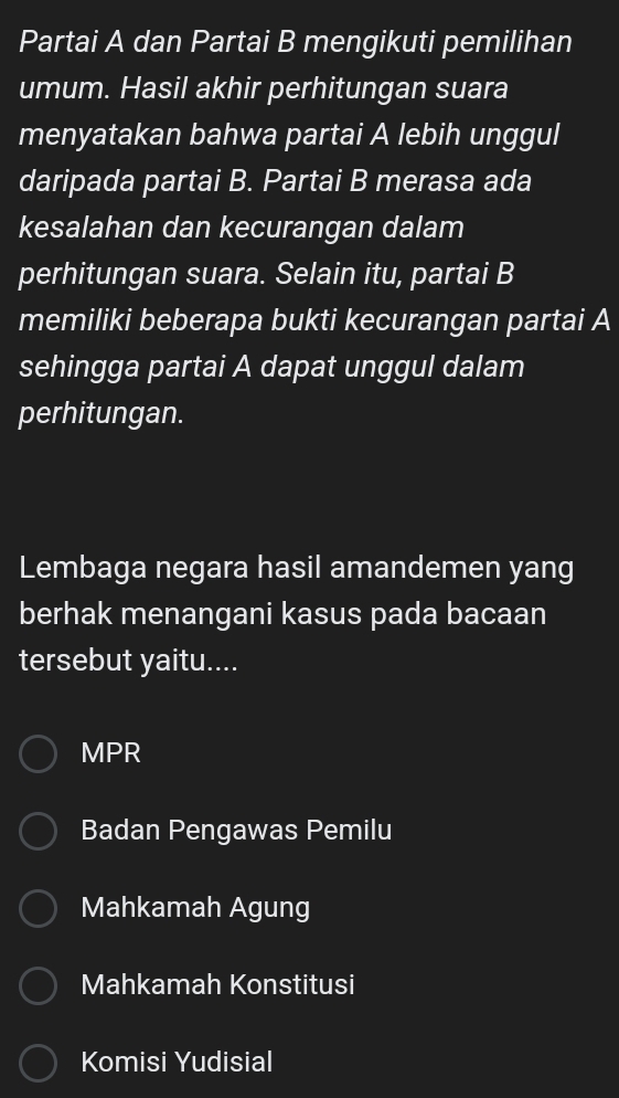 Partai A dan Partai B mengikuti pemilihan
umum. Hasil akhir perhitungan suara
menyatakan bahwa partai A lebih unggul
daripada partai B. Partai B merasa ada
kesalahan dan kecurangan dalam
perhitungan suara. Selain itu, partai B
memiliki beberapa bukti kecurangan partai A
sehingga partai A dapat unggul dalam
perhitungan.
Lembaga negara hasil amandemen yang
berhak menangani kasus pada bacaan
tersebut yaitu....
MPR
Badan Pengawas Pemilu
Mahkamah Agung
Mahkamah Konstitusi
Komisi Yudisial