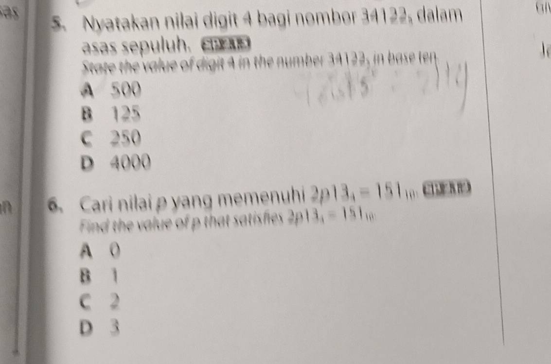 Nyatakan nilai digit 4 bagi nombor 34122, dalam
asas sepuluh. 
State the value of digit 4 in the number 34122, in base ten
A 500
B 125
C 250
D 4000
n 6. Cari nilai p yang memenuhi 2p13_4=151_10
Find the value of p that satisfies 313_1=151_10
A 0
B 1
C 2
D 3