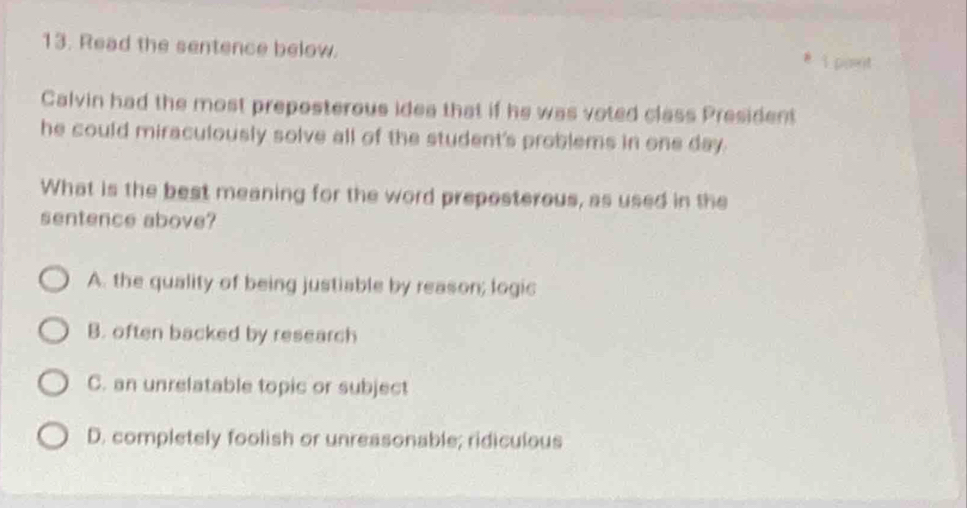 Read the sentence below. 1 port
Calvin had the most preposterous idea that if he was voted class President
he could miraculously solve all of the student's problems in one day.
What is the best meaning for the word preposterous, as used in the
sentence above?
A. the quality of being justiable by reason; logic
B. often backed by research
C. an unrelatable topic or subject
D. completely foolish or unreasonable; ridiculous