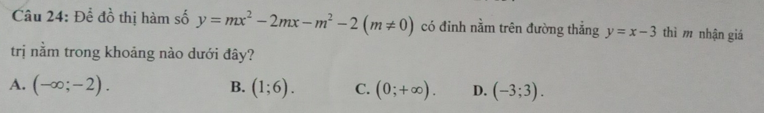 Để đồ thị hàm số y=mx^2-2mx-m^2-2(m!= 0) có đinh nằm trên đường thắng y=x-3 thì m nhận giá
trị nằm trong khoảng nào dưới đây?
A. (-∈fty ;-2). B. (1;6). C. (0;+∈fty ). D. (-3;3).