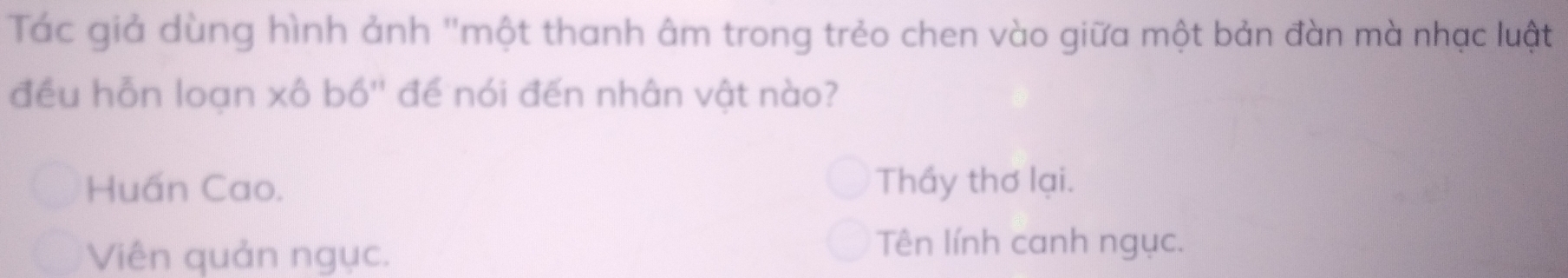 Tác giả dùng hình ảnh "một thanh âm trong trẻo chen vào giữa một bản đàn mà nhạc luật
đều hỗn loạn xô bố'' để nói đến nhân vật nào?
Huấn Cao. Thầy thơ lại.
Viên quản ngục.
Tên lính canh ngục.