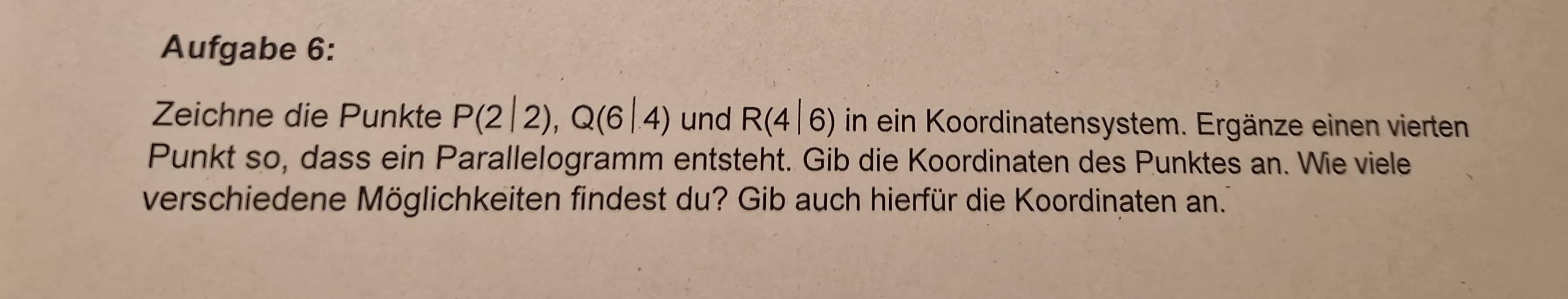 Aufgabe 6: 
Zeichne die Punkte P(2|2), Q(6|4) und R(4|6) in ein Koordinatensystem. Ergänze einen vierten 
Punkt so, dass ein Parallelogramm entsteht. Gib die Koordinaten des Punktes an. Wie viele 
verschiedene Möglichkeiten findest du? Gib auch hierfür die Koordinaten an.