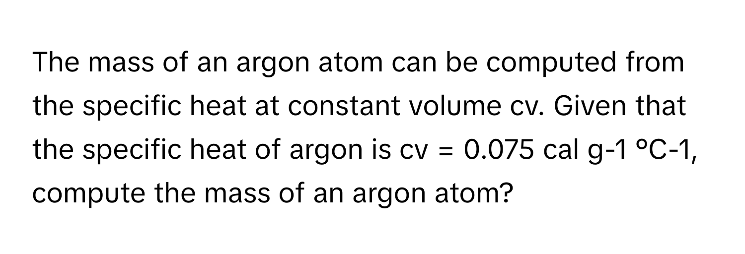 The mass of an argon atom can be computed from the specific heat at constant volume cv. Given that the specific heat of argon is cv = 0.075 cal g-1 °C-1, compute the mass of an argon atom?