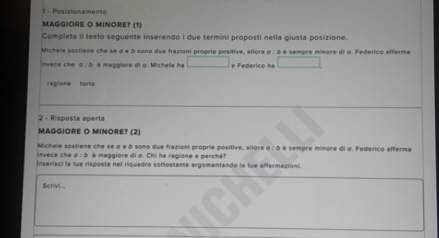 Posizionamento 
MAGGIORE O MINORE? (1) 
Completa il testo seguente inserendo i due termini proposti nella giusta posizione. 
Michele sostiene che se α e b sono due frazioni proprie positive, allora a:b è sempre minore di σ. Federico afferma 
invece che a:b è maggiore di σ. Michele ha e Federico ha 
ragione torto 
2 - Risposta aperta 
MAGGIORE O MINORE? (2) 
Michele sostiene che se σ e b sono due frazioni proprie positive, allora a:b è sempre minore di σ. Federico afferma 
invece che a:b è maggiore di σ. Chi ha ragione e perché? 
Inserisci la tua risposta nel riquadro sottostante argomentando le tue affermazioni. 
Scrivl...