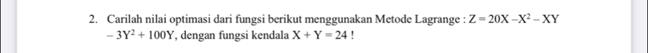 Carilah nilai optimasi dari fungsi berikut menggunakan Metode Lagrange : Z=20X-X^2-XY
-3Y^2+100Y , dengan fungsi kendala X+Y=24