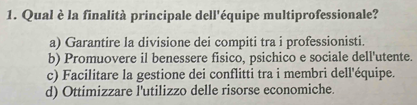 Qual è la finalità principale dell'équipe multiprofessionale?
a) Garantire la divisione dei compiti tra i professionisti.
b) Promuovere il benessere fisico, psichico e sociale dell'utente.
c) Facilitare la gestione dei conflitti tra i membri dell'équipe.
d) Ottimizzare l'utilizzo delle risorse economiche.