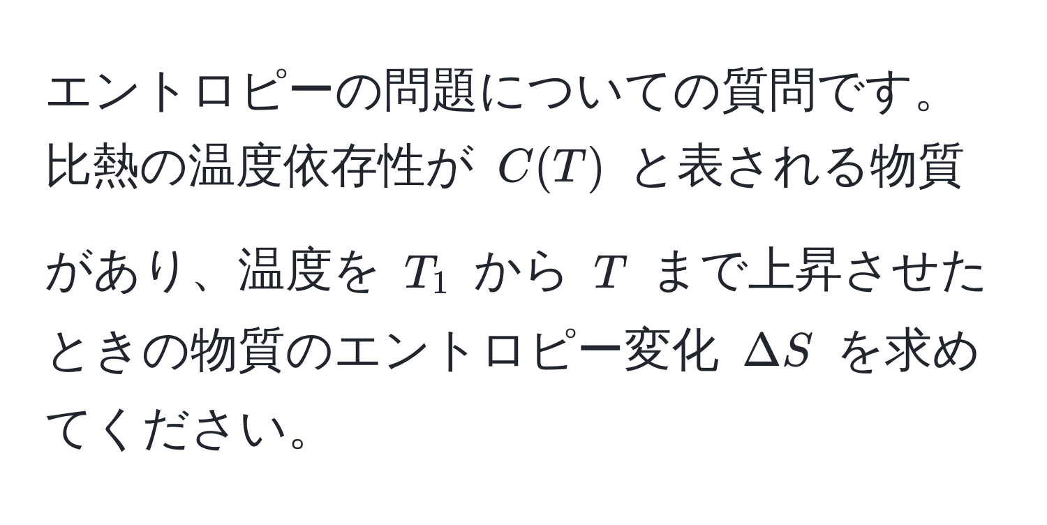 エントロピーの問題についての質問です。比熱の温度依存性が $C(T)$ と表される物質があり、温度を $T_1$ から $T$ まで上昇させたときの物質のエントロピー変化 $Delta S$ を求めてください。