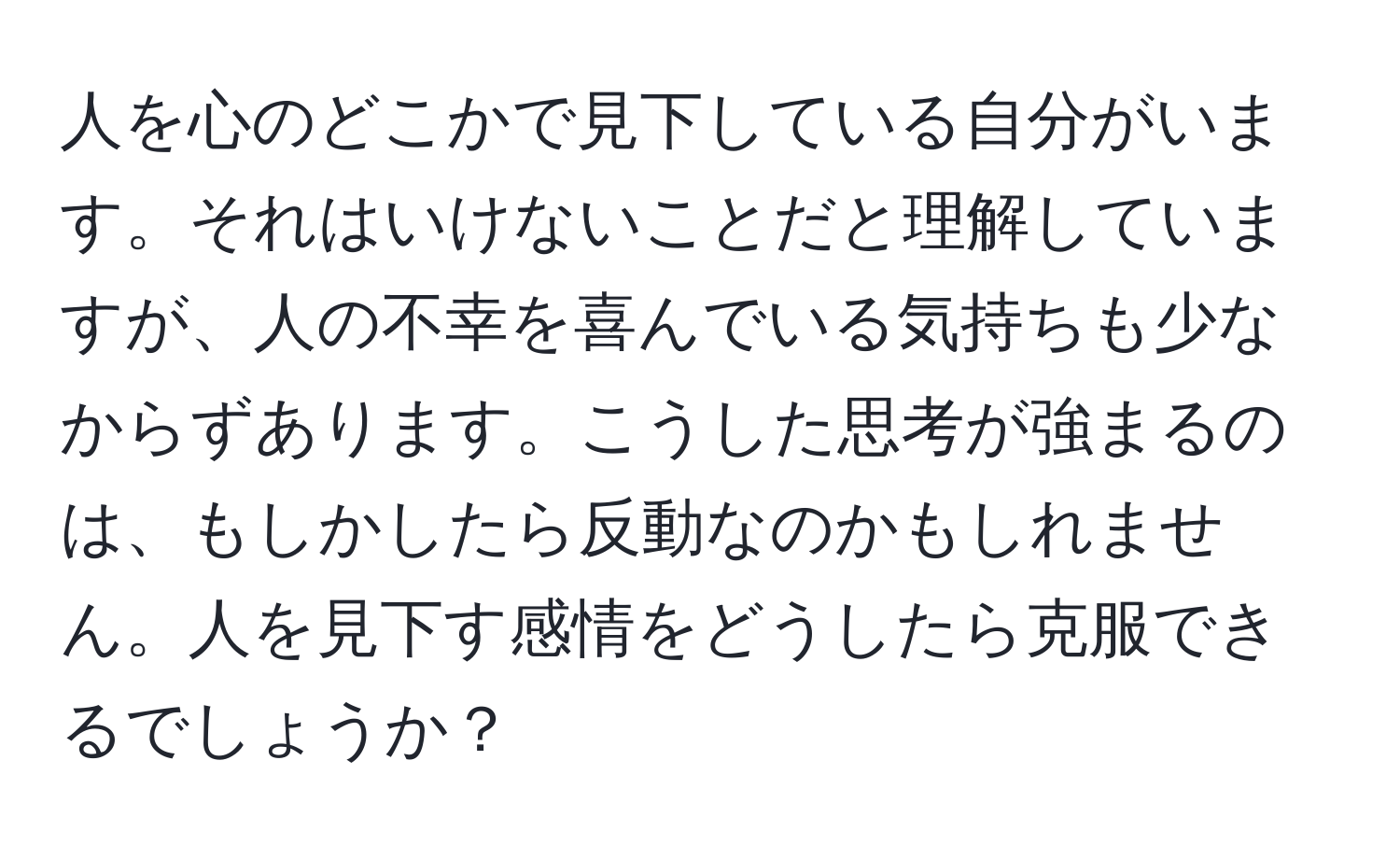 人を心のどこかで見下している自分がいます。それはいけないことだと理解していますが、人の不幸を喜んでいる気持ちも少なからずあります。こうした思考が強まるのは、もしかしたら反動なのかもしれません。人を見下す感情をどうしたら克服できるでしょうか？