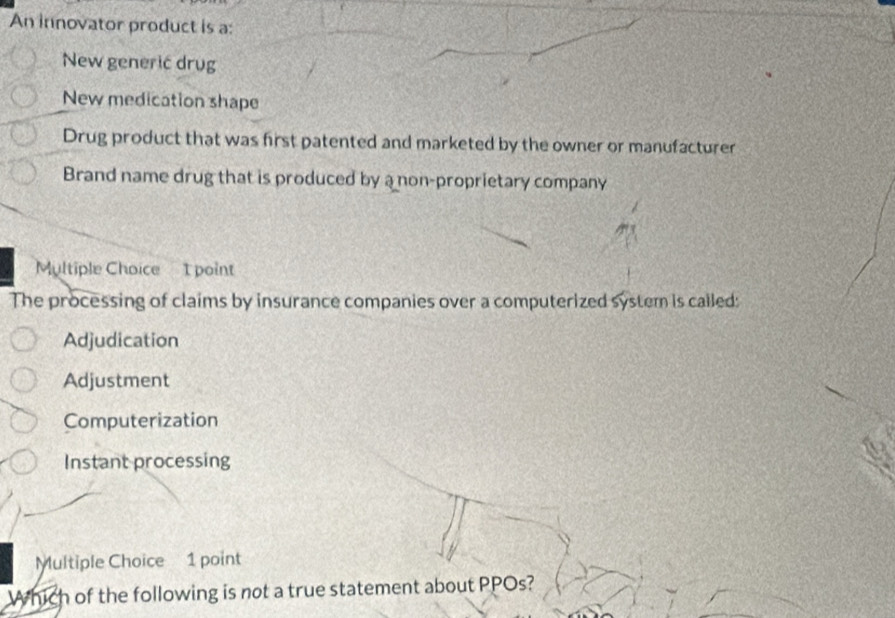 An innovator product is a:
New generić drug
New medication shape
Drug product that was first patented and marketed by the owner or manufacturer
Brand name drug that is produced by a non-proprietary company
Multiple Choice I point
The processing of claims by insurance companies over a computerized system is called:
Adjudication
Adjustment
Computerization
Instant processing
Multiple Choice 1 point
Which of the following is not a true statement about PPOs?