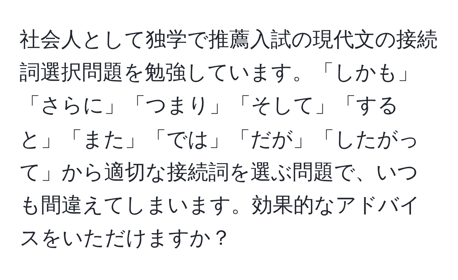 社会人として独学で推薦入試の現代文の接続詞選択問題を勉強しています。「しかも」「さらに」「つまり」「そして」「すると」「また」「では」「だが」「したがって」から適切な接続詞を選ぶ問題で、いつも間違えてしまいます。効果的なアドバイスをいただけますか？