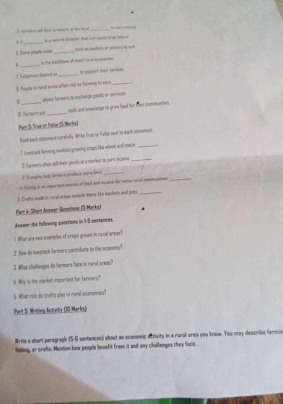Farmers sell their products at the local _to earn money 
4 A_ is a natural disaster that can cause crop failure 
S. Some people make _such as baskets or pottery to sell 
6 _is the backbone of most rural economies 
7. Fishermen depend on _to support their families 
8. People in rural areas often rely on farming to earn_ 
allows farmers to exchange goods or services. 
1D. Farmers use_ tools and knowledge to grow food for their communities. 
Part 3: True or False (5 Marks) 
Read each statement carefully. Write True or False next to each statement. 
l. Livestock farming involves growing crops like wheat and maize._ 
2. Farmers often sell their goods at a market to earn income._ 
3. Droughts help farmers produce more food._ 
4. Fishing is an important source of food and income for some rural communities._ 
5 Crafts made in rural areas include items like baskets and pots_ 
Part 4: Short Answer Questions (5 Marks) 
Answer the following questions in 1-5 sentences. 
1. What are two examples of crops grown in rural areas? 
2. How do livestock farmers contribute to the economy? 
3. What challenges do farmers face in rural areas? 
4. Why is the market important for farmers? 
5. What role do crafts play in rural economies? 
Part 5: Writing Activity (10 Marks) 
Write a short paragraph (5-6 sentences) about an economic activity in a rural area you know. You may describe farmin 
fishing, or crafts, Mention how people benefit from it and any challenges they face.