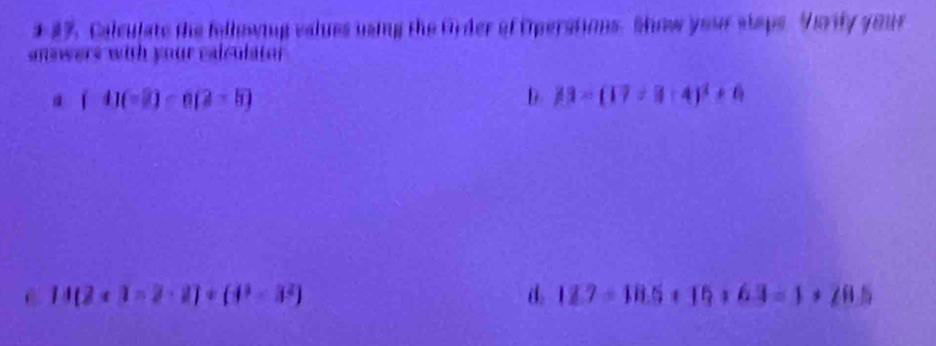 #%. Calculate the fellowing values using the Order of Operations. Show your staps. Varify your
answers with your calculatof
(-4)(-2)-6(2-8)
D. 33-(17/ 3-4)^2+6
C 14(2* 3-2· 2)/ (4^3-3^2)
d 12.7-18.5+16+6.3=1+20.5