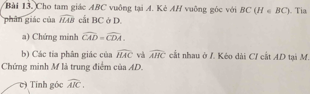 Cho tam giác ABC vuông tại A. Kẻ AH vuông góc với BC(H∈ BC). Tia 
phân giác của widehat HAB cắt BC ở D. 
a) Chứng minh widehat CAD=widehat CDA. 
b) Các tia phân giác của widehat HAC và widehat AHC cắt nhau ở I. Kéo dài CI cắt AD tại M. 
Chứng minh M là trung điểm của AD. 
c) Tính góc widehat AIC.