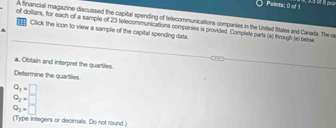 3.5 öf 8 poir 
Points: 0 of 1 
A financial magazine discussed the capital spending of telecommunications companies in the United States and Canada. The ca 
of dollars, for each of a sample of 23 telecommunications companies is provided. Complete parts (a) through (e) below. 
Click the icon to view a sample of the capital spending data. 
a. Obtain and interpret the quartiles. 
Determine the quartiles.
Q_1=□
Q_2=□
Q_3=□
(Type integers or decimals. Do not round.)