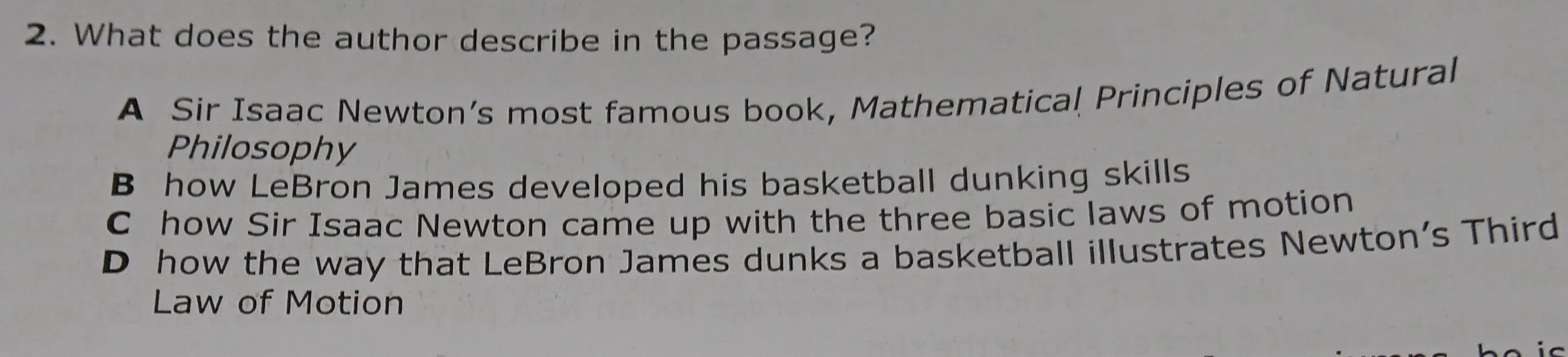 What does the author describe in the passage?
A Sir Isaac Newton’s most famous book, Mathematical Principles of Natural
Philosophy
B how LeBron James developed his basketball dunking skills
C how Sir Isaac Newton came up with the three basic laws of motion
D how the way that LeBron James dunks a basketball illustrates Newton's Third
Law of Motion