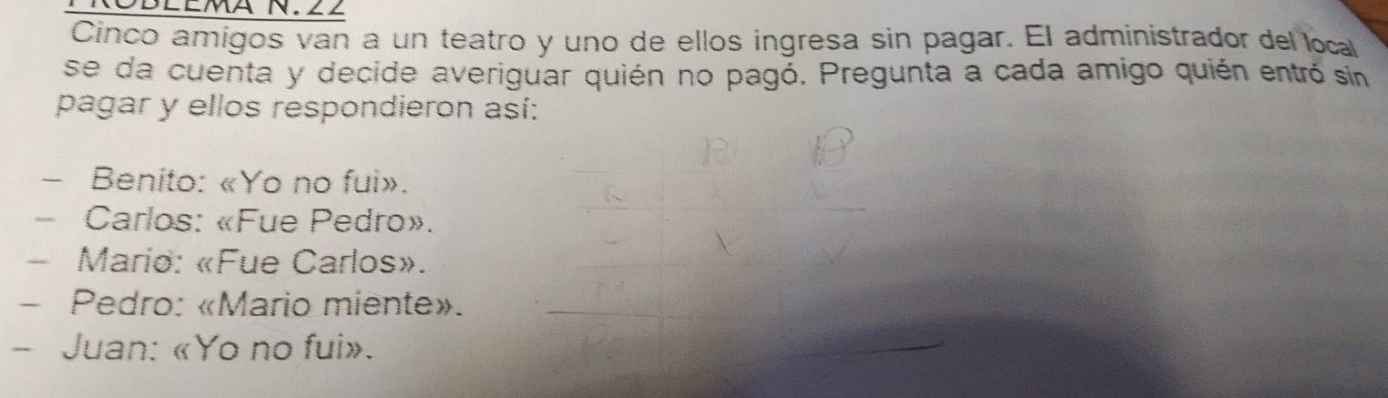 NOBLEmA N. ∠2
Cínco amigos van a un teatro y uno de ellos ingresa sin pagar. El administrador del local
se da cuenta y decide averiguar quién no pagó. Pregunta a cada amigo quién entró sin
pagar y ellos respondieron así:
- Benito: «Yo no fui».
- Carlos: «Fue Pedro».
- Mario: «Fue Carlos».
- Pedro: «Mario miente».
- Juan: «Yo no fui».
