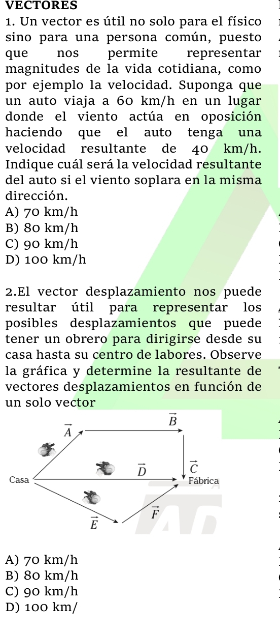 VECTORES
1. Un vector es útil no solo para el físico
sino para una persona común, puesto
que €nos permite representar
magnitudes de la vida cotidiana, como
por ejemplo la velocidad. Suponga que
un auto viaja a 60 km/h en un lugar
donde el viento actúa en oposición
haciendo que el auto tenga una
velocidad resultante de 40 km/h.
Indique cuál será la velocidad resultante
del auto si el viento soplara en la misma
dirección.
A) 70 km/h
B) 80 km/h
C) 90 km/h
D) 100 km/h
2.El vector desplazamiento nos puede
resultar útil para representar los
posibles desplazamientos que puede
tener un obrero para dirigirse desde su
casa hasta su centro de labores. Observe
la gráfica y determine la resultante de
vectores desplazamientos en función de
un solo vector
A) 70 km/h
B) 80 km/h
C) 90 km/h
D) 100 km/