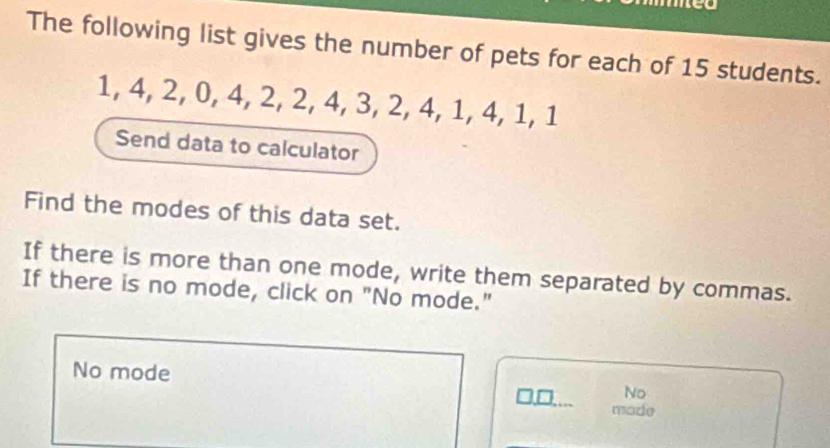 med 
The following list gives the number of pets for each of 15 students.
1, 4, 2, 0, 4, 2, 2, 4, 3, 2, 4, 1, 4, 1, 1
Send data to calculator 
Find the modes of this data set. 
If there is more than one mode, write them separated by commas. 
If there is no mode, click on "No mode." 
No mode No 
made