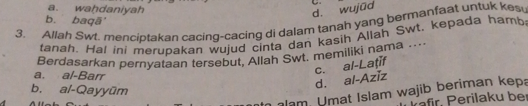 a. waḥdaniyah
d. wujūd
b. baqā'
3. Allah Swt. menciptakan cacing-cacing di dalam tanah yang bermanfaat untuk kes
tanah. Hal ini merupakan wujud cinta dan kasih Allah Swt. kepada hamba
Berdasarkan pernyataan tersebut, Allah Swt. memiliki nama …...
a. al-Barr
c. al-Laţif
b. al-Qayyūm
d. al-Aziz
lam, Umat Islam wajib beriman kepa
rafir, Perilaku ber