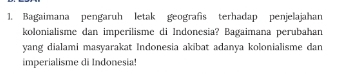 Bagaimana pengaruh letak geografis terhadap penjelajahan 
kolonialisme dan imperilisme di Indonesia? Bagaimana perubahan 
yang dialami masyarakat Indonesia akibat adanya kolonialisme dan 
imperialisme di Indonesia!