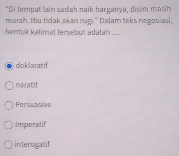 “Di tempat lain sudah naik harganya, disini masih
murah. Ibu tidak akan rugi.” Dalam teks negosiasi,
bentuk kalimat tersebut adalah ....
deklaratif
naratif
Persuasive
Imperatif
interogatif